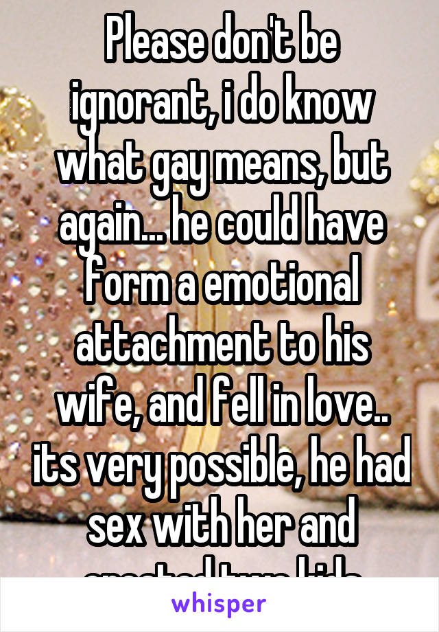 Please don't be ignorant, i do know what gay means, but again... he could have form a emotional attachment to his wife, and fell in love.. its very possible, he had sex with her and created two kids