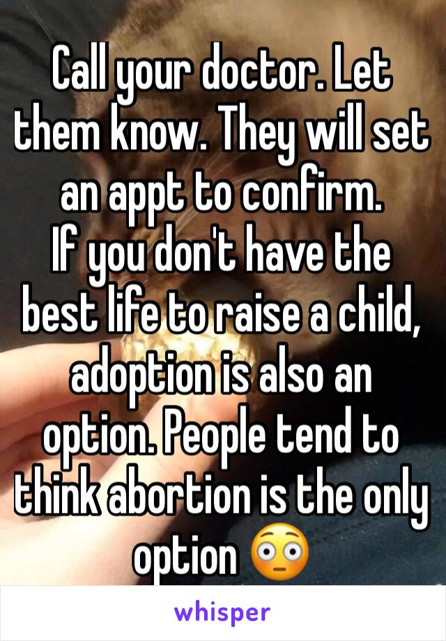 Call your doctor. Let them know. They will set an appt to confirm.
If you don't have the best life to raise a child, adoption is also an option. People tend to think abortion is the only option 😳