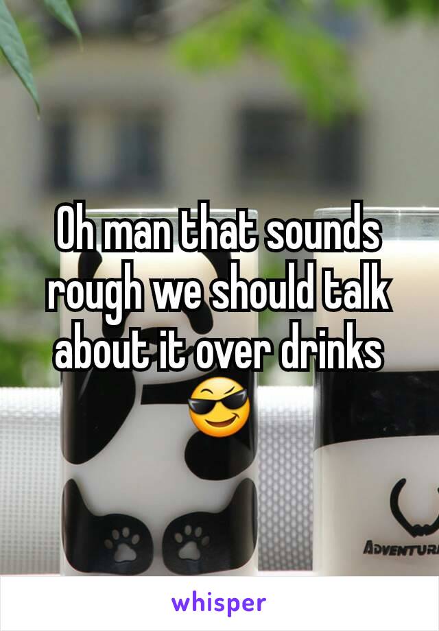 Oh man that sounds rough we should talk about it over drinks 😎