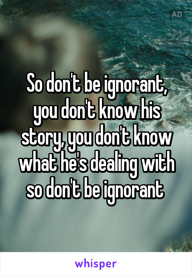 So don't be ignorant, you don't know his story, you don't know what he's dealing with so don't be ignorant 