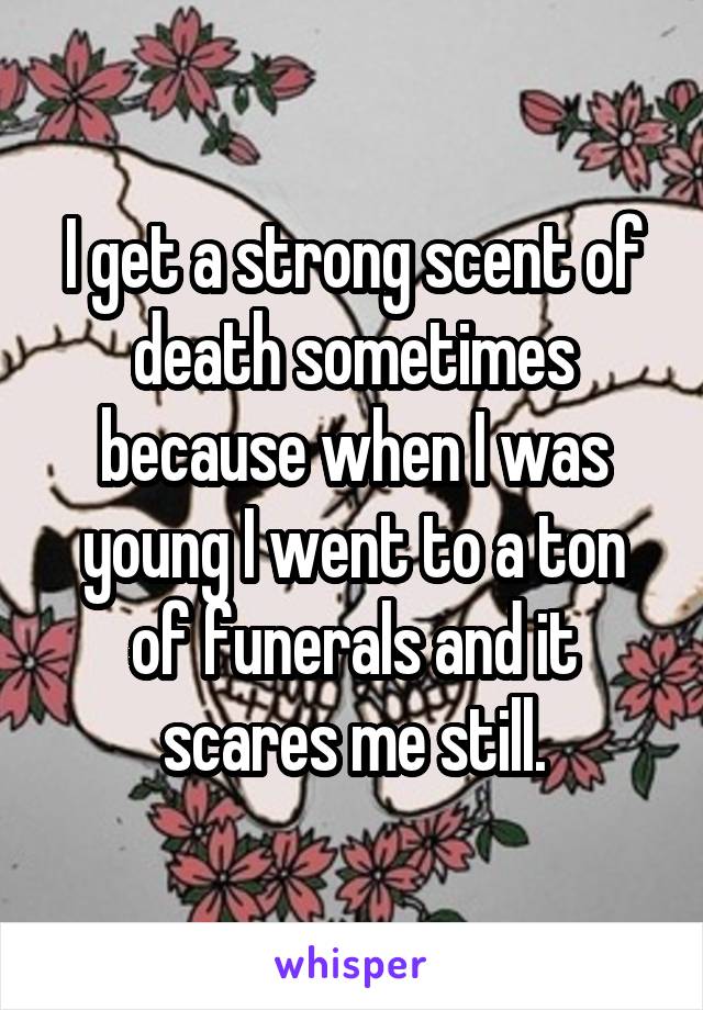 I get a strong scent of death sometimes because when I was young I went to a ton of funerals and it scares me still.