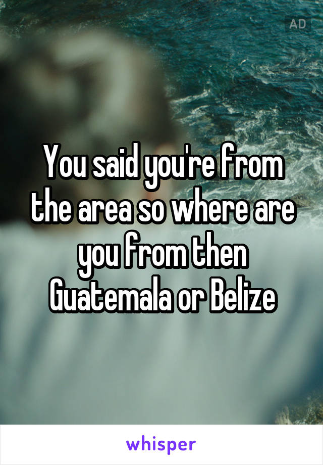 You said you're from the area so where are you from then Guatemala or Belize