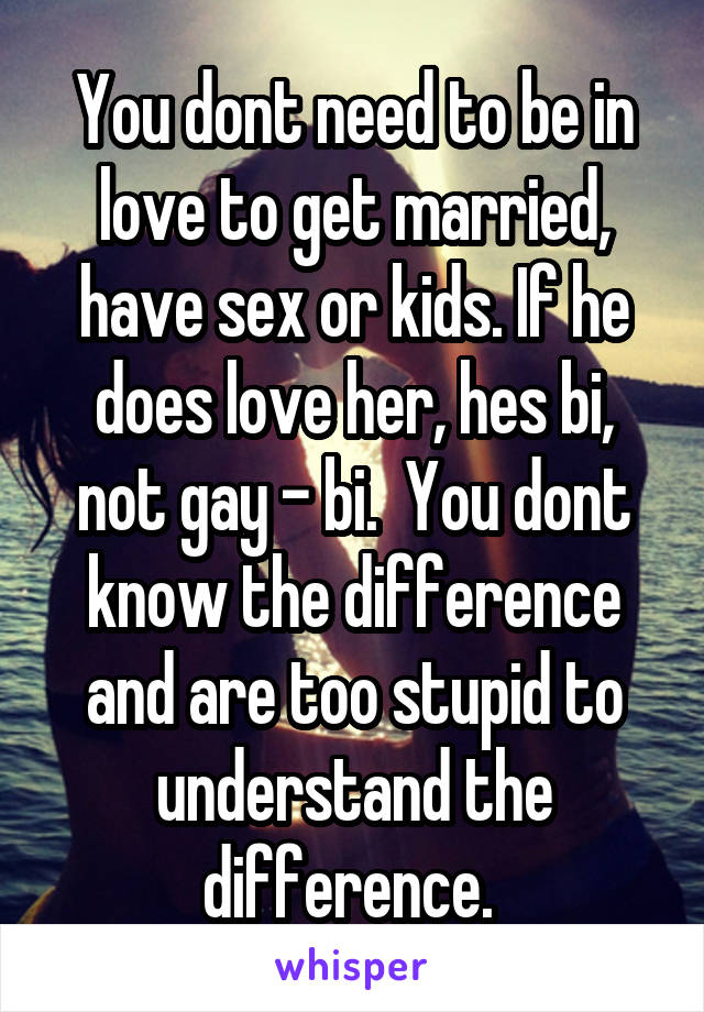 You dont need to be in love to get married, have sex or kids. If he does love her, hes bi, not gay - bi.  You dont know the difference and are too stupid to understand the difference. 