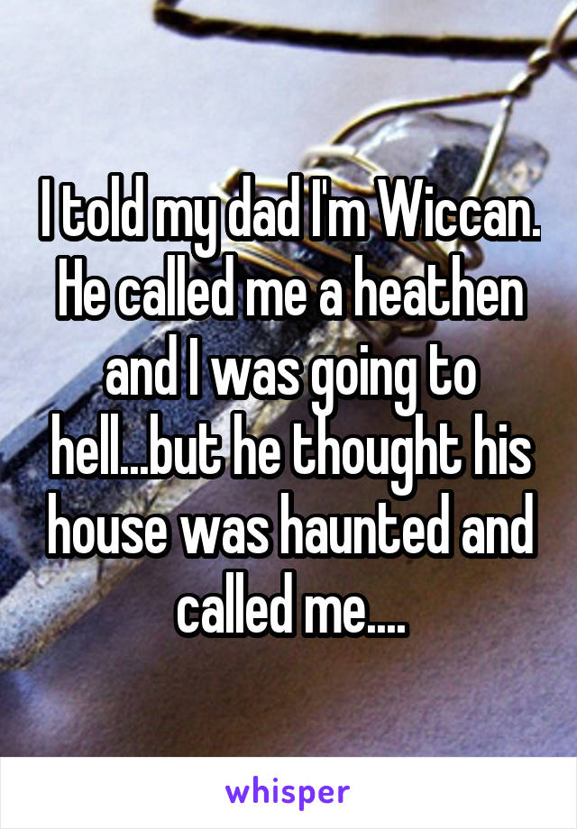 I told my dad I'm Wiccan. He called me a heathen and I was going to hell...but he thought his house was haunted and called me....