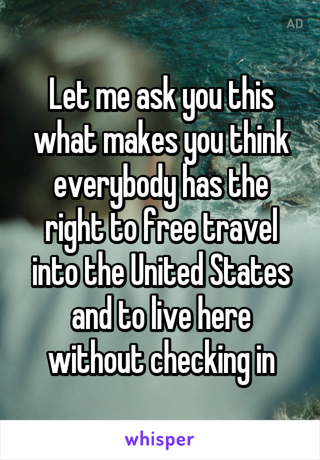 Let me ask you this what makes you think everybody has the right to free travel into the United States and to live here without checking in