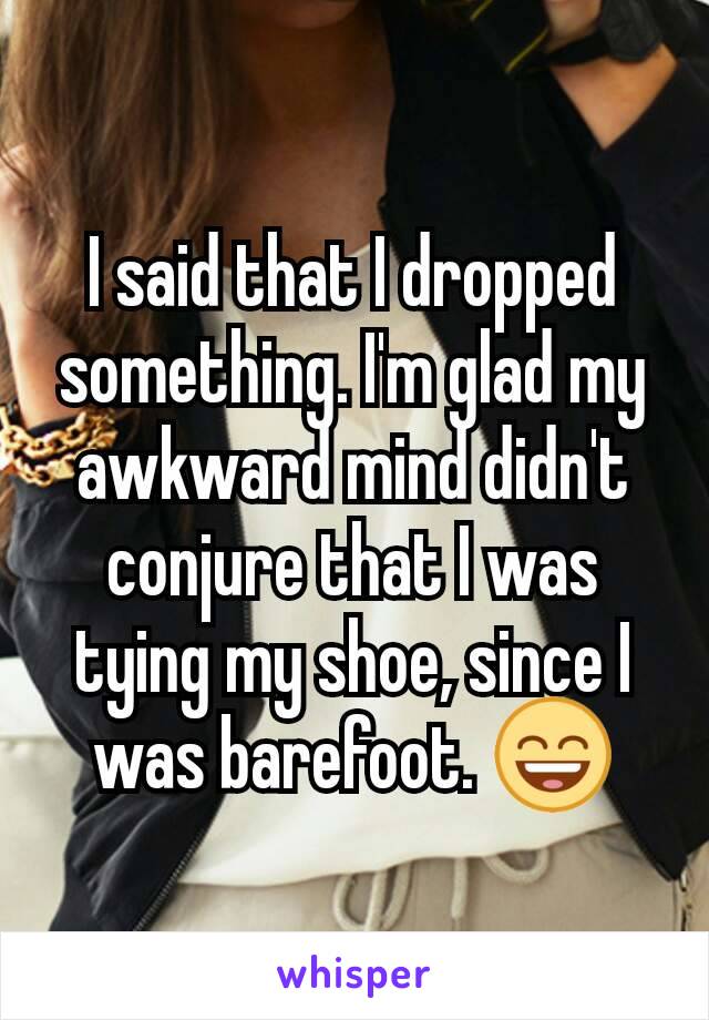 I said that I dropped something. I'm glad my awkward mind didn't conjure that I was tying my shoe, since I was barefoot. 😄