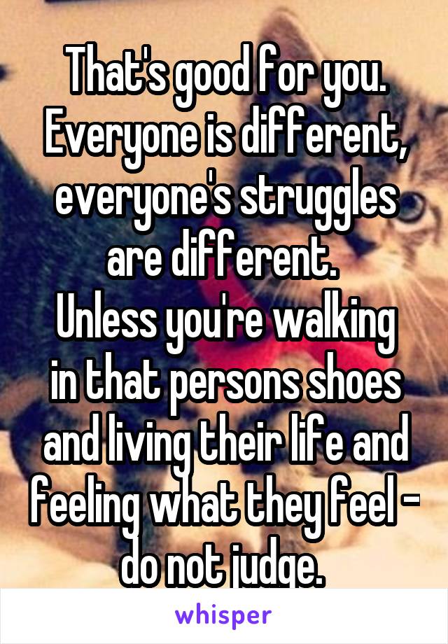 That's good for you.
Everyone is different, everyone's struggles are different. 
Unless you're walking in that persons shoes and living their life and feeling what they feel - do not judge. 