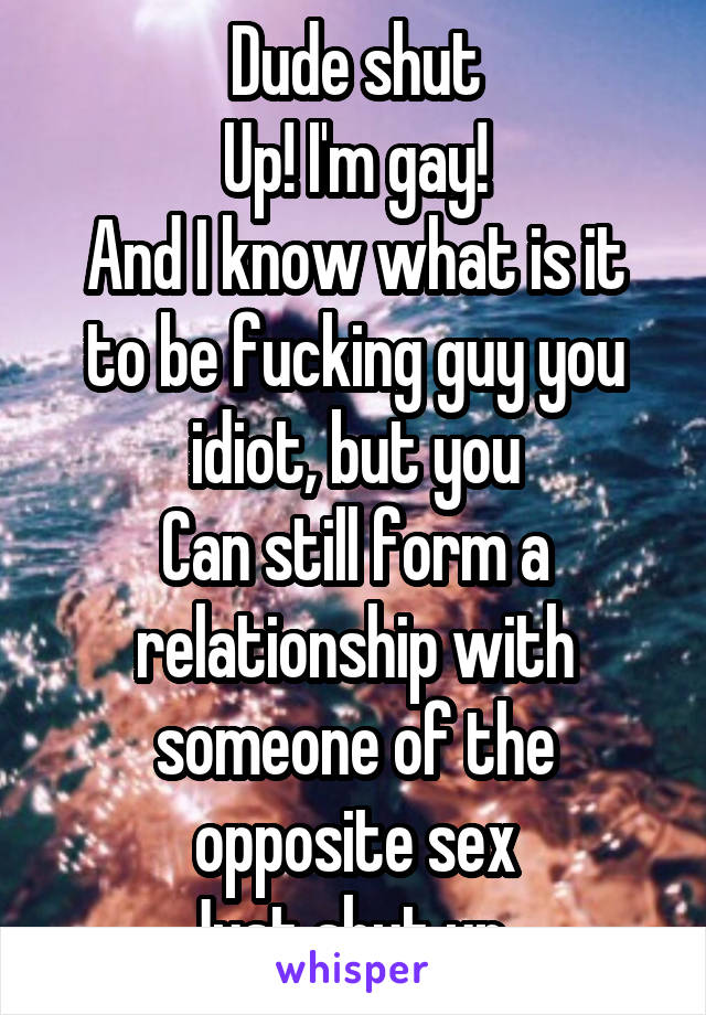 Dude shut
Up! I'm gay!
And I know what is it to be fucking guy you idiot, but you
Can still form a relationship with someone of the opposite sex
Just shut up, 