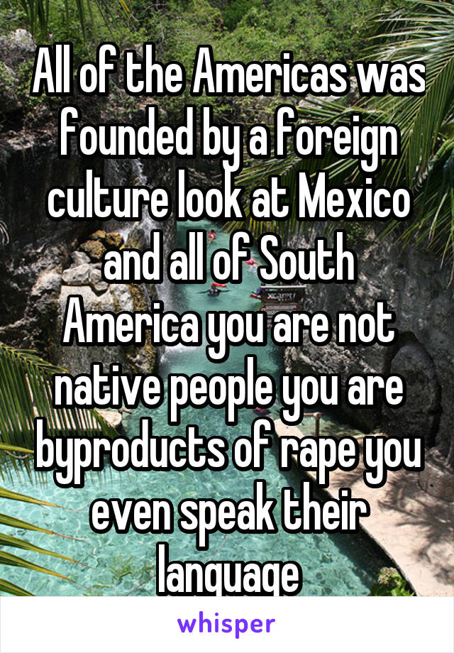 All of the Americas was founded by a foreign culture look at Mexico and all of South America you are not native people you are byproducts of rape you even speak their language