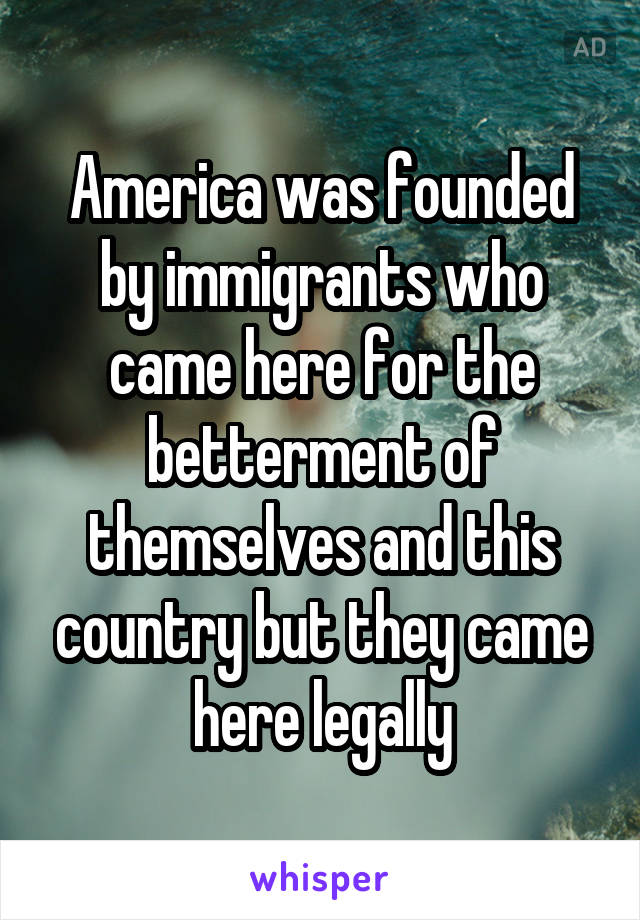 America was founded by immigrants who came here for the betterment of themselves and this country but they came here legally