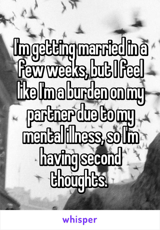 I'm getting married in a few weeks, but I feel like I'm a burden on my partner due to my mental illness, so I'm having second thoughts. 