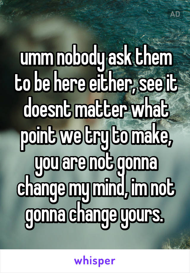 umm nobody ask them to be here either, see it doesnt matter what point we try to make, you are not gonna change my mind, im not gonna change yours. 