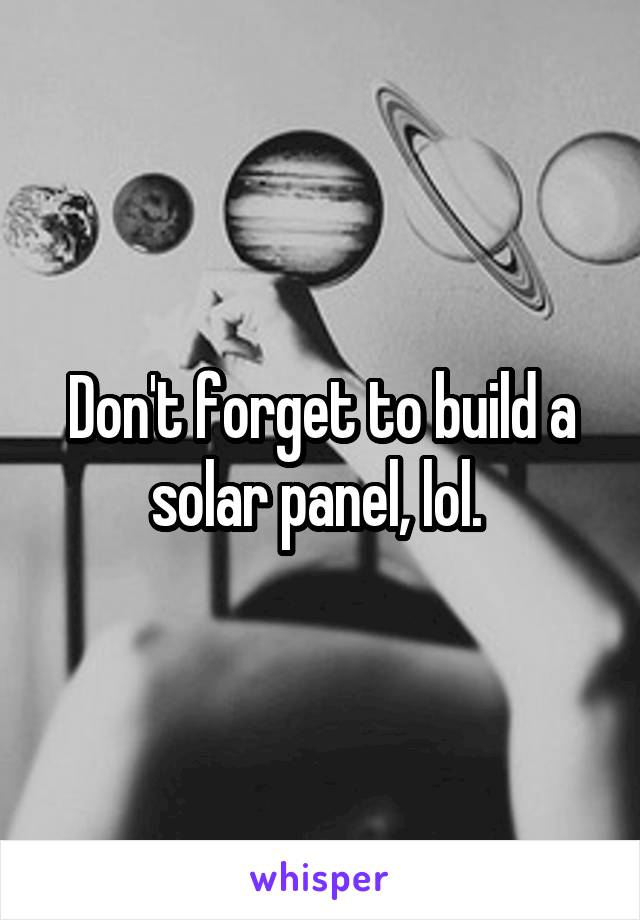 Don't forget to build a solar panel, lol. 