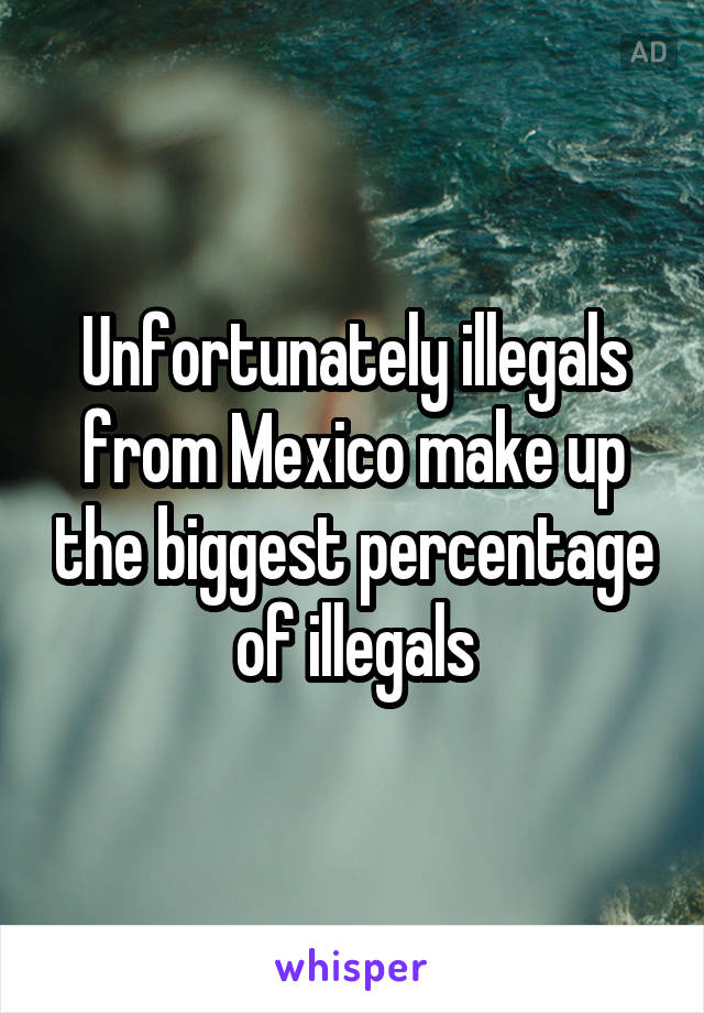 Unfortunately illegals from Mexico make up the biggest percentage of illegals