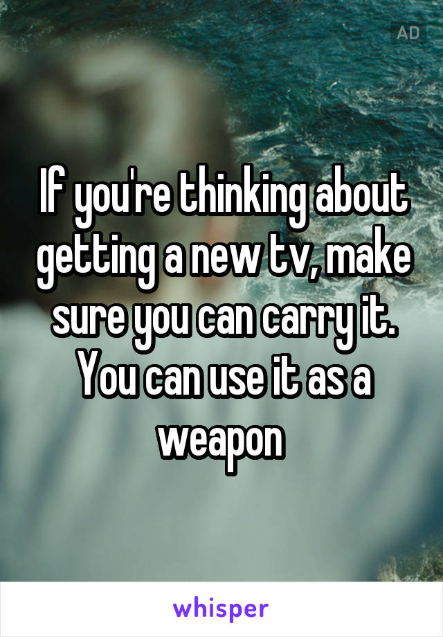 If you're thinking about getting a new tv, make sure you can carry it. You can use it as a weapon 