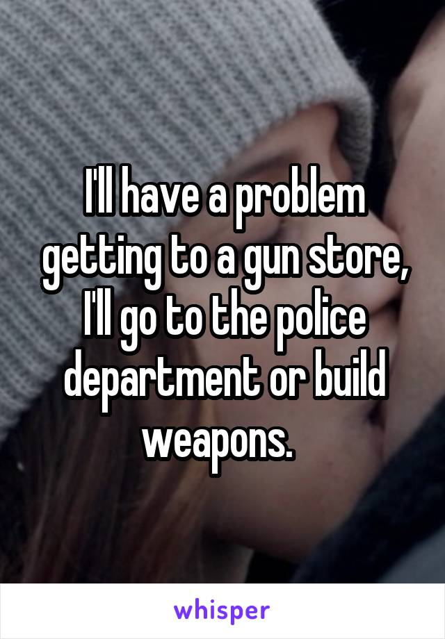 I'll have a problem getting to a gun store, I'll go to the police department or build weapons.  