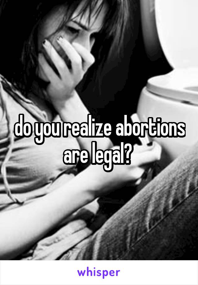 do you realize abortions are legal? 