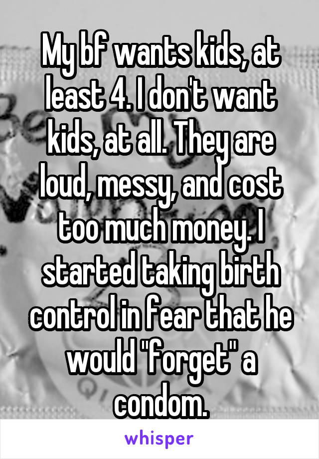 My bf wants kids, at least 4. I don't want kids, at all. They are loud, messy, and cost too much money. I started taking birth control in fear that he would "forget" a condom.