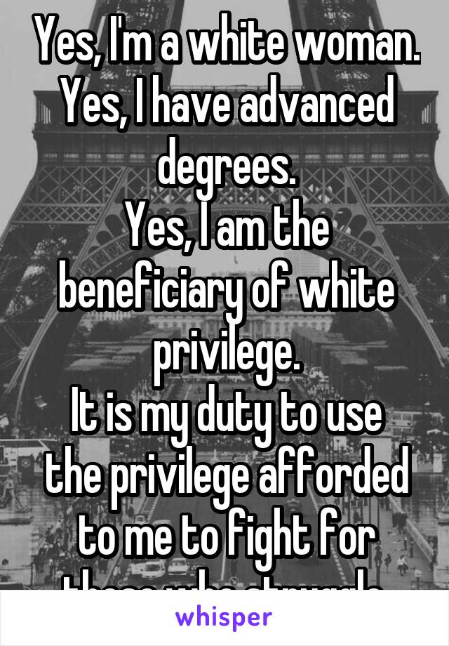 Yes, I'm a white woman.
Yes, I have advanced degrees.
Yes, I am the beneficiary of white privilege.
It is my duty to use the privilege afforded to me to fight for those who struggle.