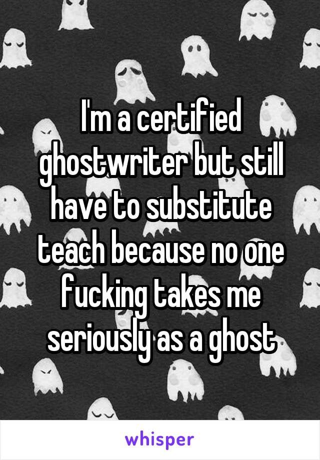 I'm a certified ghostwriter but still have to substitute teach because no one fucking takes me seriously as a ghost