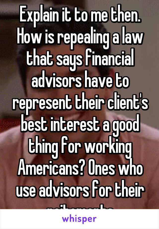 Explain it to me then. How is repealing a law that says financial advisors have to represent their client's best interest a good thing for working Americans? Ones who use advisors for their reitements