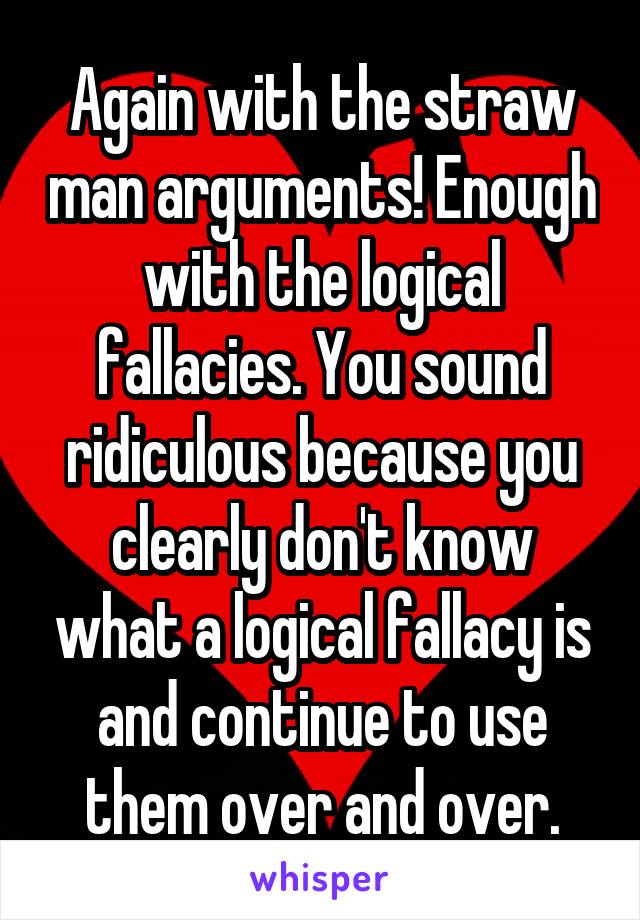 Again with the straw man arguments! Enough with the logical fallacies. You sound ridiculous because you clearly don't know what a logical fallacy is and continue to use them over and over.