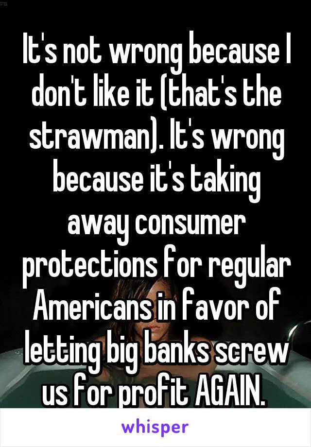 It's not wrong because I don't like it (that's the strawman). It's wrong because it's taking away consumer protections for regular Americans in favor of letting big banks screw us for profit AGAIN. 