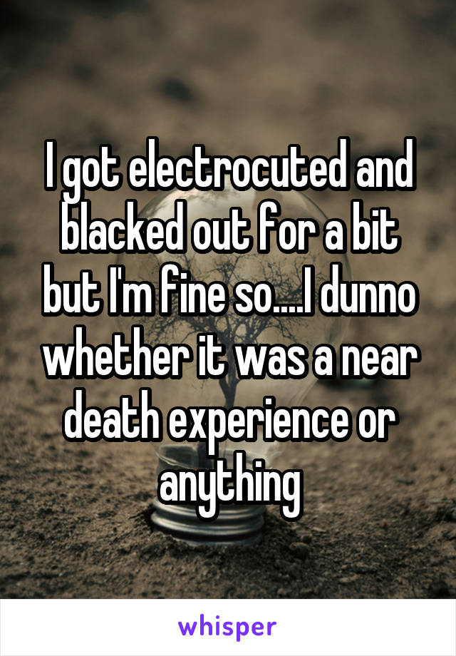I got electrocuted and blacked out for a bit but I'm fine so....I dunno whether it was a near death experience or anything
