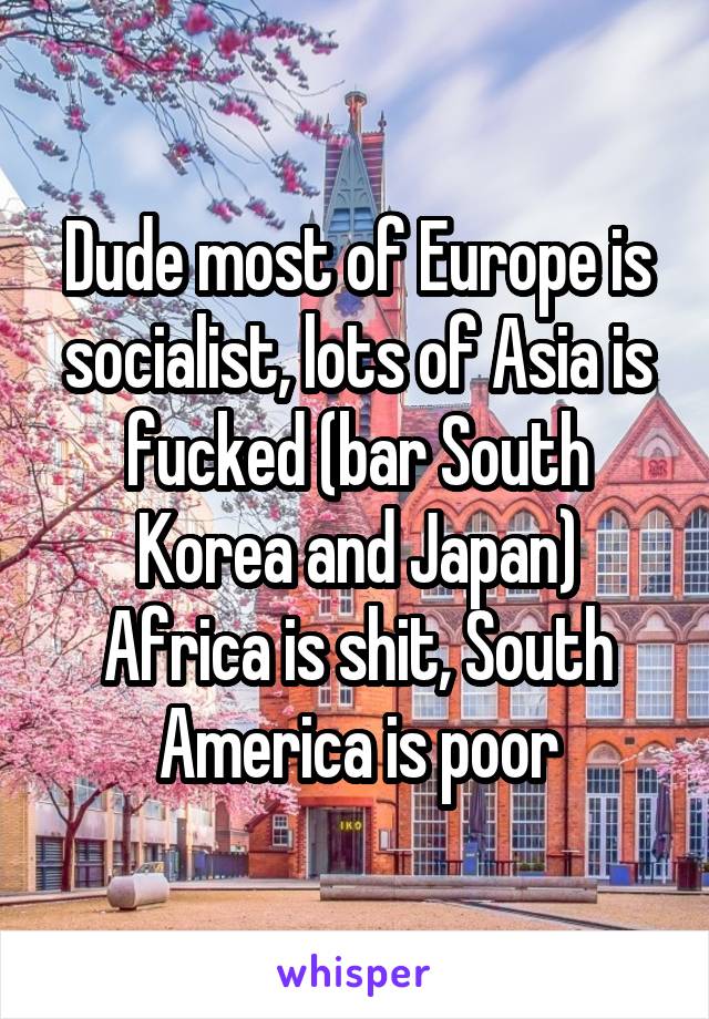 Dude most of Europe is socialist, lots of Asia is fucked (bar South Korea and Japan) Africa is shit, South America is poor