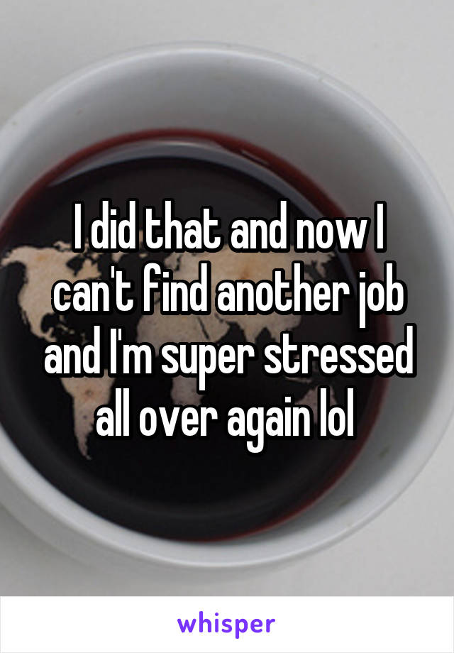 I did that and now I can't find another job and I'm super stressed all over again lol 