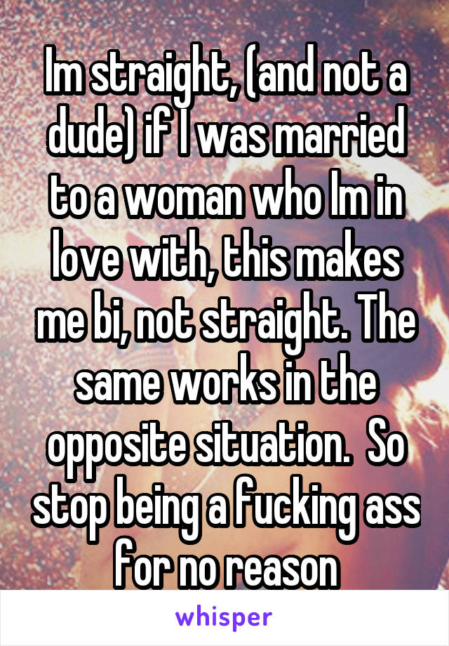 Im straight, (and not a dude) if I was married to a woman who Im in love with, this makes me bi, not straight. The same works in the opposite situation.  So stop being a fucking ass for no reason