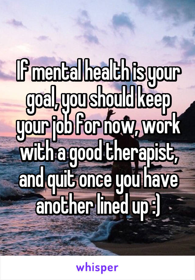 If mental health is your goal, you should keep your job for now, work with a good therapist, and quit once you have another lined up :)
