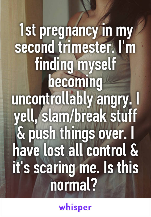 1st pregnancy in my second trimester. I'm finding myself becoming uncontrollably angry. I yell, slam/break stuff & push things over. I have lost all control & it's scaring me. Is this normal? 