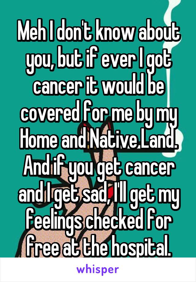 Meh I don't know about you, but if ever I got cancer it would be covered for me by my Home and Native Land. And if you get cancer and I get sad, I'll get my feelings checked for free at the hospital.