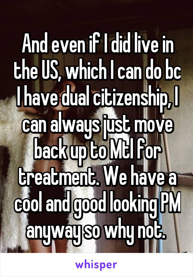 And even if I did live in the US, which I can do bc I have dual citizenship, I can always just move back up to Mtl for treatment. We have a cool and good looking PM anyway so why not. 