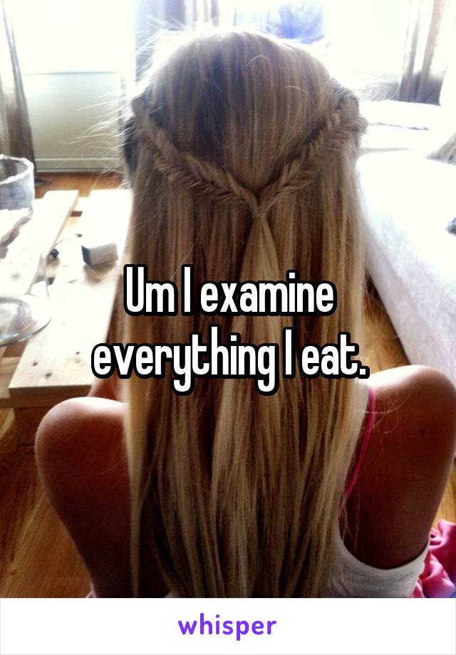 Um I examine everything I eat.