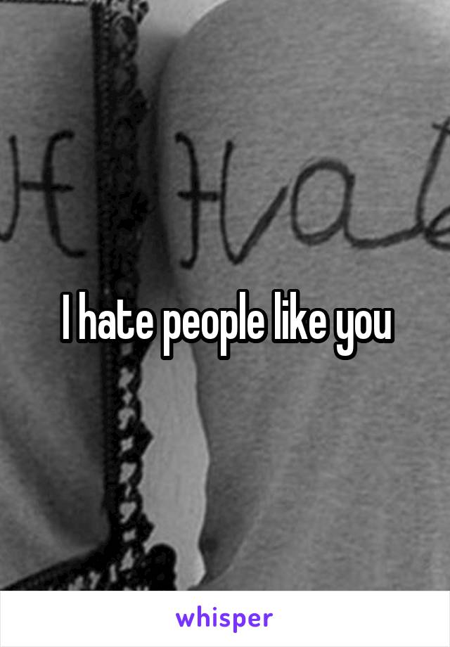 I hate people like you