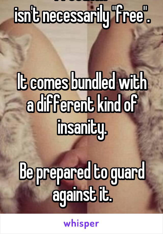 Freedom 
isn't necessarily "free".  

It comes bundled with a different kind of insanity.

Be prepared to guard against it.

