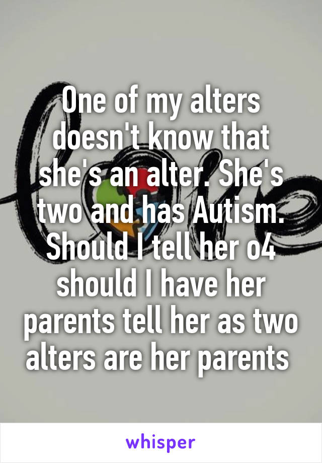 One of my alters doesn't know that she's an alter. She's two and has Autism. Should I tell her o4 should I have her parents tell her as two alters are her parents 