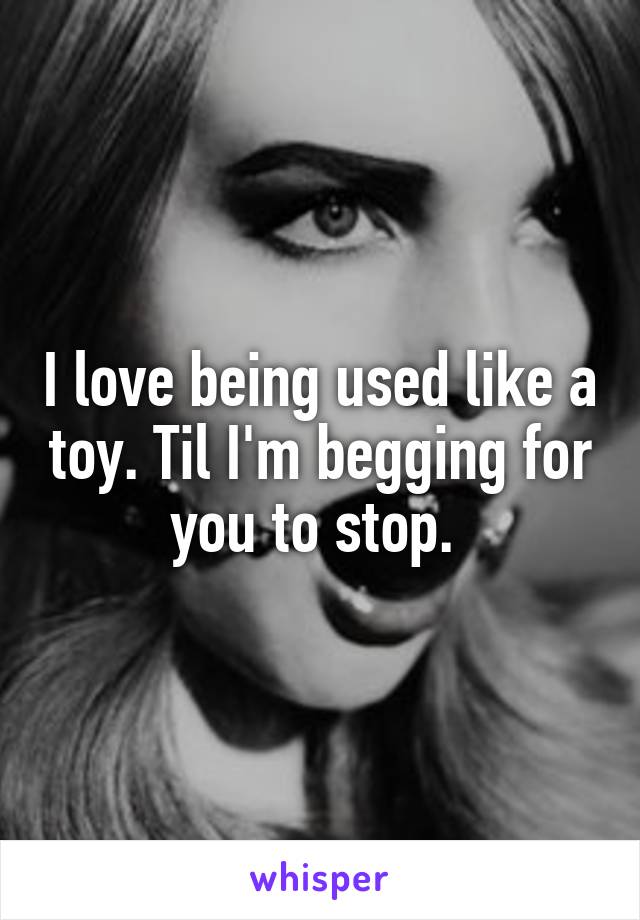 I love being used like a toy. Til I'm begging for you to stop. 