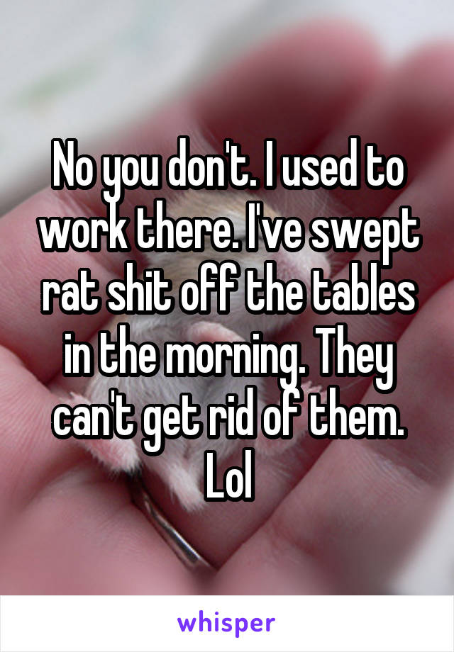 No you don't. I used to work there. I've swept rat shit off the tables in the morning. They can't get rid of them. Lol