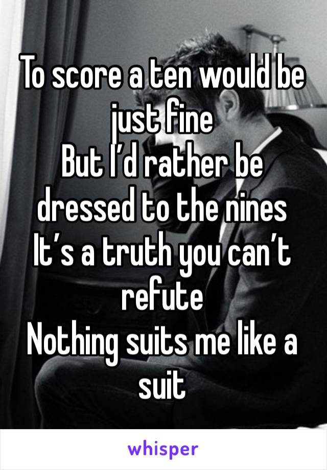 To score a ten would be just fine
But I’d rather be dressed to the nines
It’s a truth you can’t refute
Nothing suits me like a suit