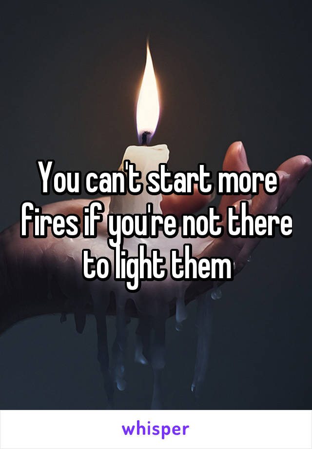 You can't start more fires if you're not there to light them