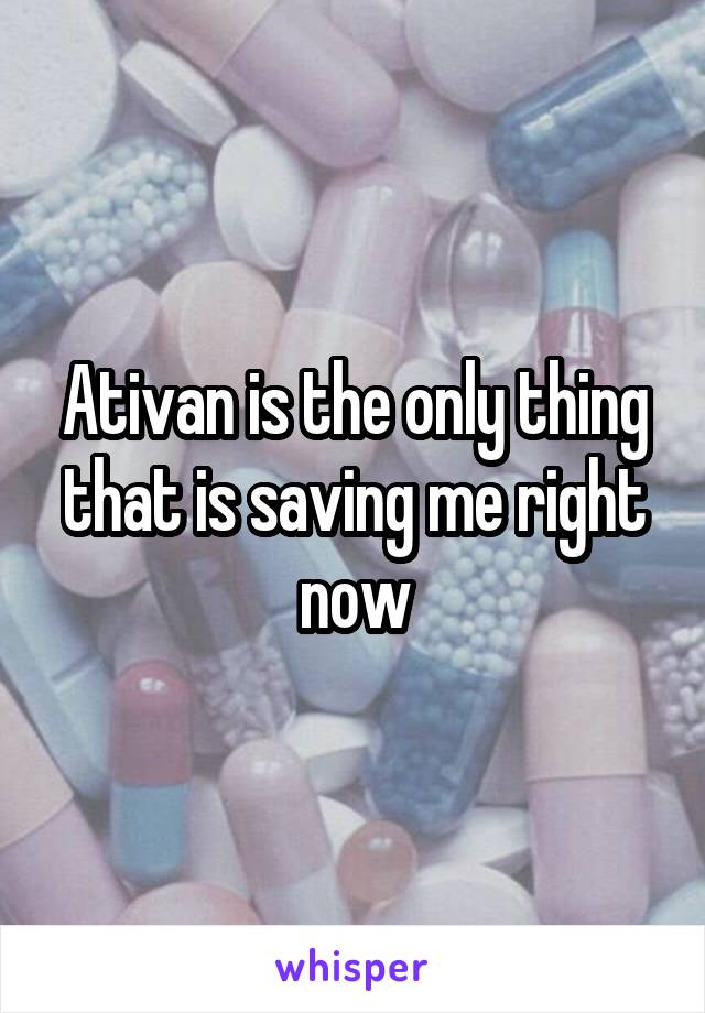 Ativan is the only thing that is saving me right now