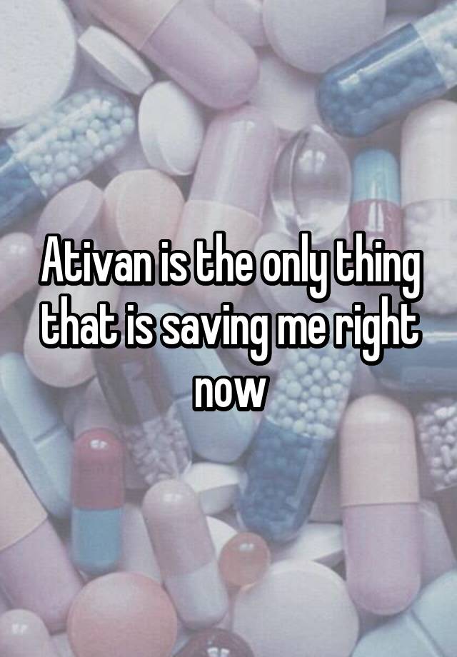 Ativan is the only thing that is saving me right now