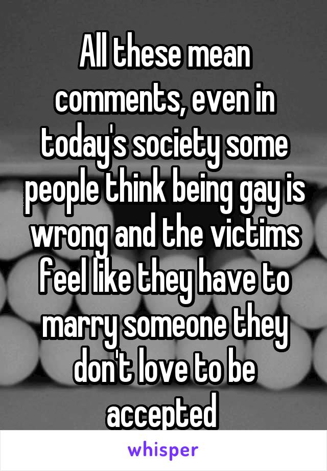 All these mean comments, even in today's society some people think being gay is wrong and the victims feel like they have to marry someone they don't love to be accepted 