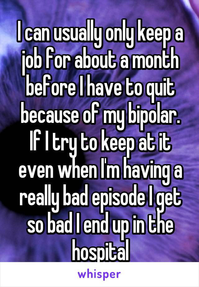 I can usually only keep a job for about a month before I have to quit because of my bipolar. If I try to keep at it even when I'm having a really bad episode I get so bad I end up in the hospital