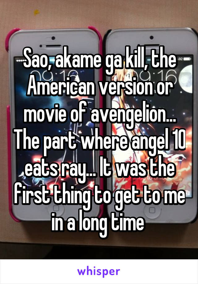 Sao, akame ga kill, the American version or movie of avengelion... The part where angel 10 eats ray... It was the first thing to get to me in a long time 