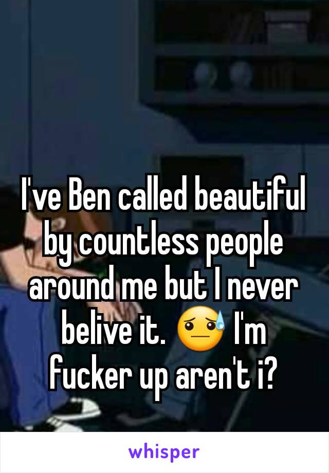 I've Ben called beautiful by countless people around me but I never belive it. 😓 I'm fucker up aren't i?