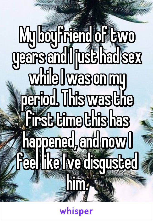 My boyfriend of two years and I just had sex while I was on my period. This was the first time this has happened, and now I feel like I've disgusted him.
